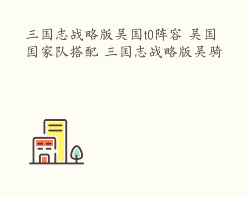 三国志战略版吴国t0阵容 吴国国家队搭配 三国志战略版吴骑