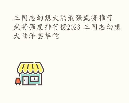 三国志幻想大陆最强武将推荐 武将强度排行榜2023 三国志幻想大陆泽芸华佗