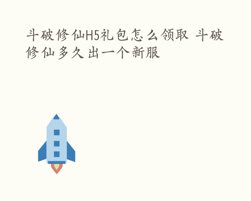 斗破修仙H5礼包怎么领取 斗破修仙多久出一个新服