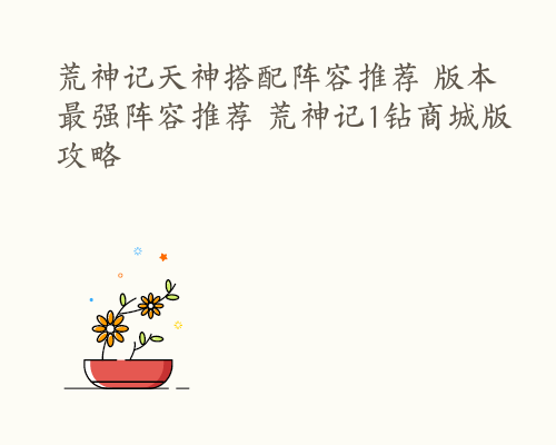 荒神记天神搭配阵容推荐 版本最强阵容推荐 荒神记1钻商城版攻略