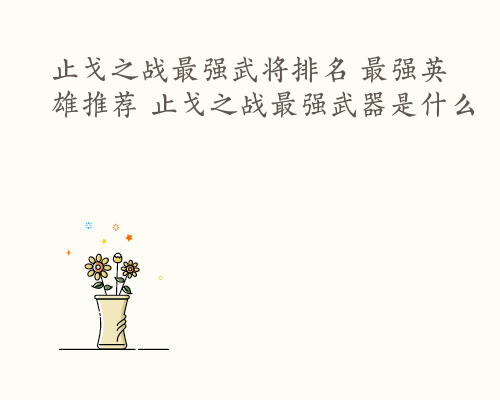 止戈之战最强武将排名 最强英雄推荐 止戈之战最强武器是什么