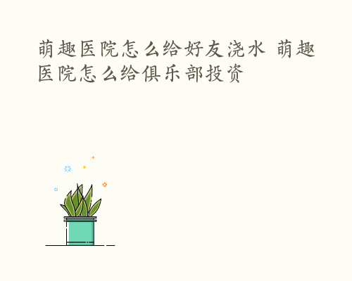 萌趣医院怎么给好友浇水 萌趣医院怎么给俱乐部投资