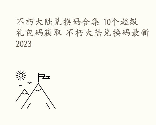 不朽大陆兑换码合集 10个超级礼包码获取 不朽大陆兑换码最新2023