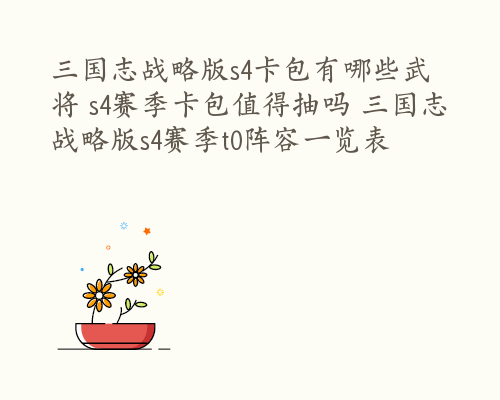 三国志战略版s4卡包有哪些武将 s4赛季卡包值得抽吗 三国志战略版s4赛季t0阵容一览表