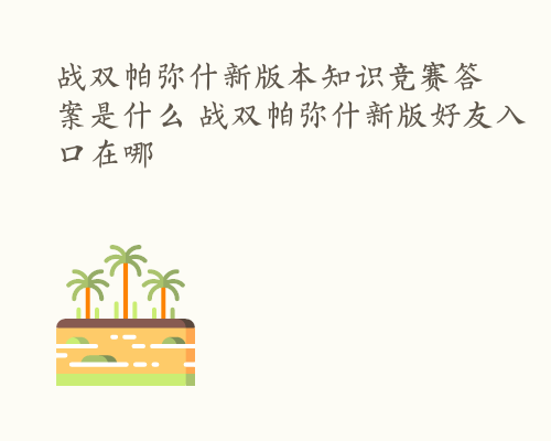 战双帕弥什新版本知识竞赛答案是什么 战双帕弥什新版好友入口在哪