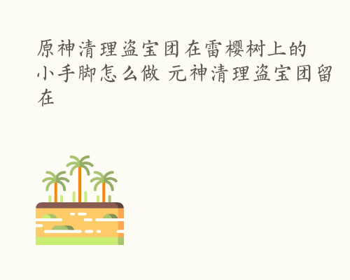 原神清理盗宝团在雷樱树上的小手脚怎么做 元神清理盗宝团留在