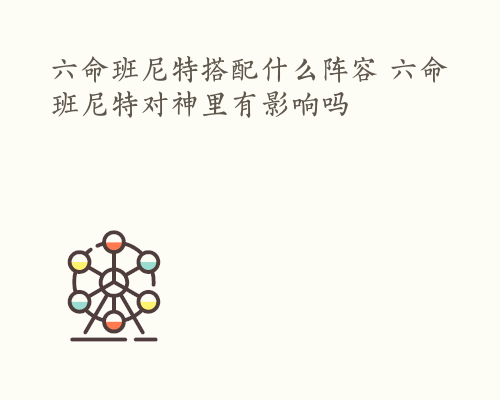 六命班尼特搭配什么阵容 六命班尼特对神里有影响吗