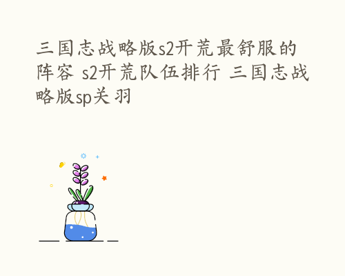 三国志战略版s2开荒最舒服的阵容 s2开荒队伍排行 三国志战略版sp关羽