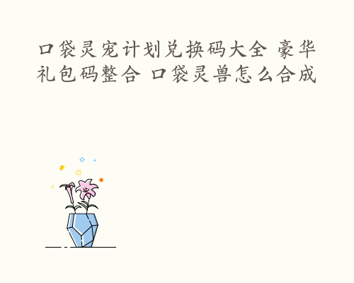 口袋灵宠计划兑换码大全 豪华礼包码整合 口袋灵兽怎么合成