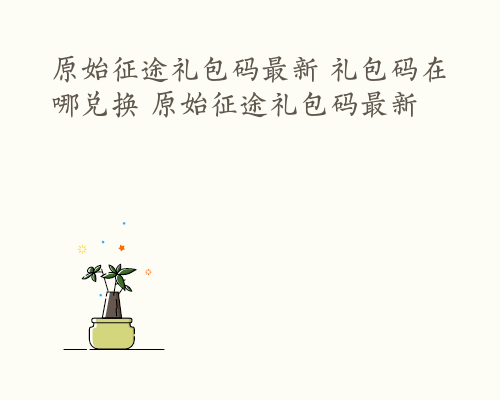 原始征途礼包码最新 礼包码在哪兑换 原始征途礼包码最新