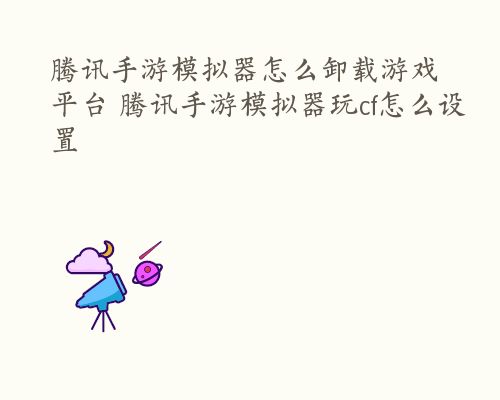 腾讯手游模拟器怎么卸载游戏平台 腾讯手游模拟器玩cf怎么设置