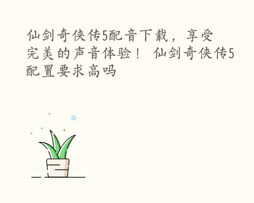 仙剑奇侠传5配音下载，享受完美的声音体验！ 仙剑奇侠传5配置要求高吗