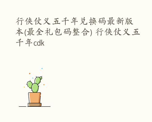行侠仗义五千年兑换码最新版本(最全礼包码整合) 行侠仗义五千年cdk