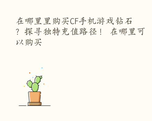 在哪里里购买CF手机游戏钻石？探寻独特充值路径！ 在哪里可以购买