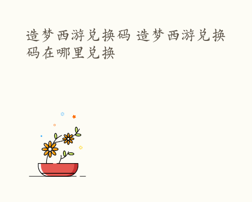 造梦西游兑换码 造梦西游兑换码在哪里兑换
