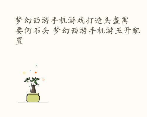 梦幻西游手机游戏打造头盔需要何石头 梦幻西游手机游五开配置