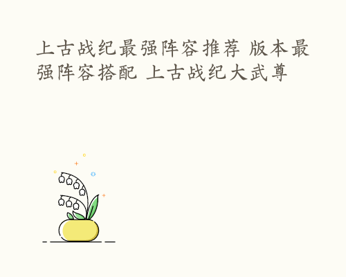 上古战纪最强阵容推荐 版本最强阵容搭配 上古战纪大武尊