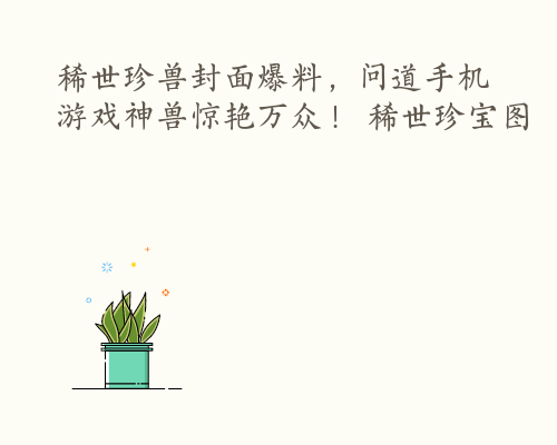 稀世珍兽封面爆料，问道手机游戏神兽惊艳万众！ 稀世珍宝图