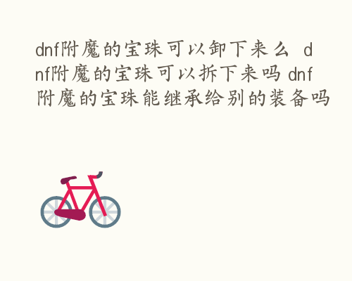 dnf附魔的宝珠可以卸下来么  dnf附魔的宝珠可以拆下来吗 dnf附魔的宝珠能继承给别的装备吗