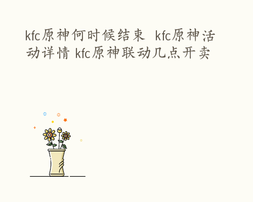 kfc原神何时候结束  kfc原神活动详情 kfc原神联动几点开卖