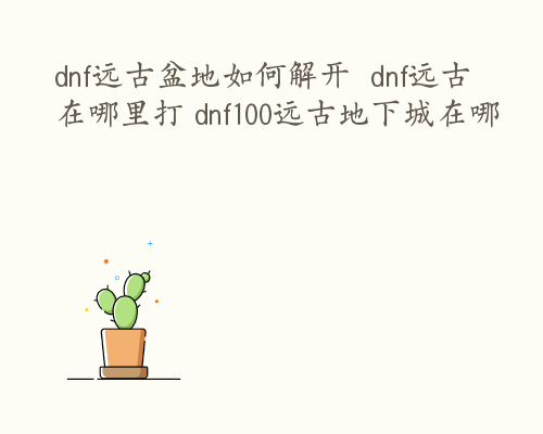 dnf远古盆地如何解开  dnf远古在哪里打 dnf100远古地下城在哪