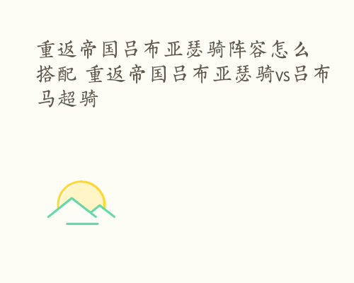 重返帝国吕布亚瑟骑阵容怎么搭配 重返帝国吕布亚瑟骑vs吕布马超骑