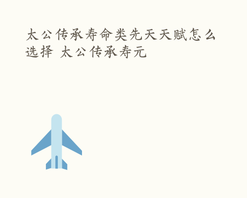 太公传承寿命类先天天赋怎么选择 太公传承寿元