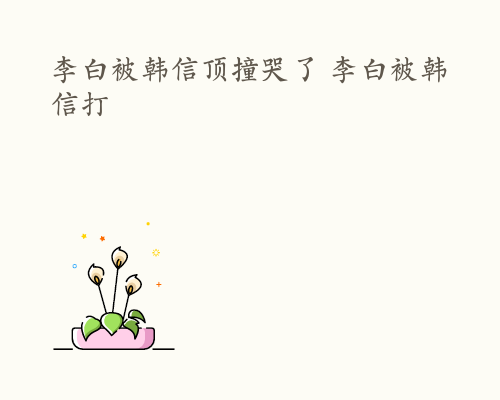 李白被韩信顶撞哭了 李白被韩信打
